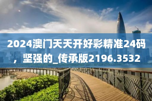 2024澳门天天开好彩精准24码，坚强的_传承版2196.3532