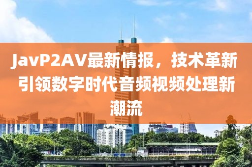 JavP2AV最新情报，技术革新引领数字时代音频视频处理新潮流