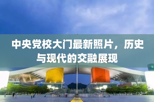 中央党校大门最新照片，历史与现代的交融展现