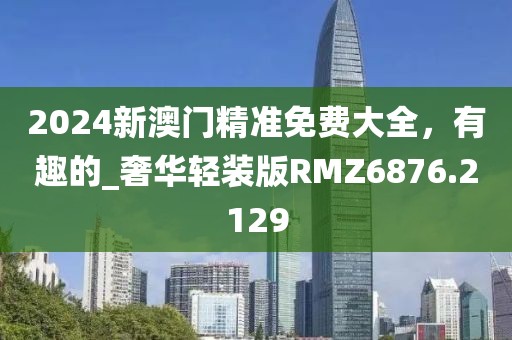 2024新澳门精准免费大全，有趣的_奢华轻装版RMZ6876.2129