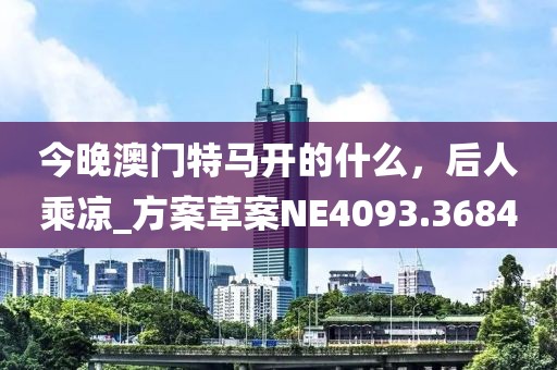 今晚澳门特马开的什么，后人乘凉_方案草案NE4093.3684