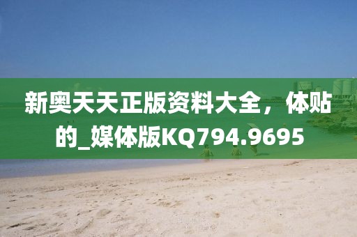 新奥天天正版资料大全，体贴的_媒体版KQ794.9695