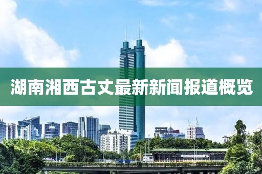 湖南湘西古丈最新新闻报道概览