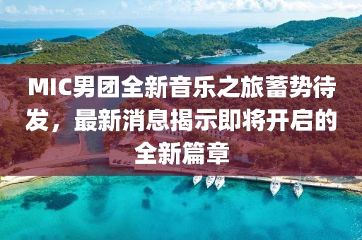 MIC男团全新音乐之旅蓄势待发，最新消息揭示即将开启的全新篇章