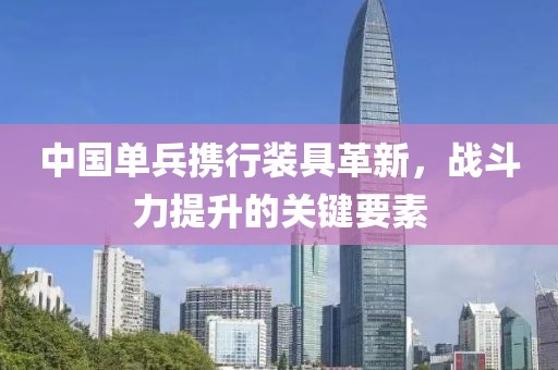 中国单兵携行装具革新，战斗力提升的关键要素