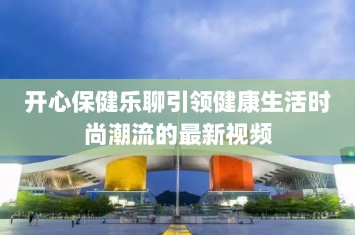 开心保健乐聊引领健康生活时尚潮流的最新视频