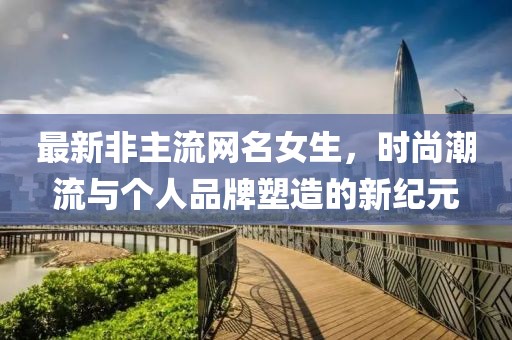 最新非主流网名女生，时尚潮流与个人品牌塑造的新纪元