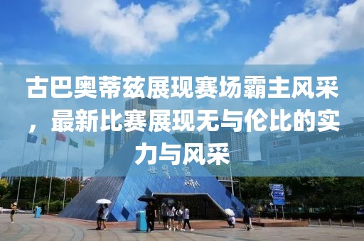 古巴奥蒂兹展现赛场霸主风采，最新比赛展现无与伦比的实力与风采