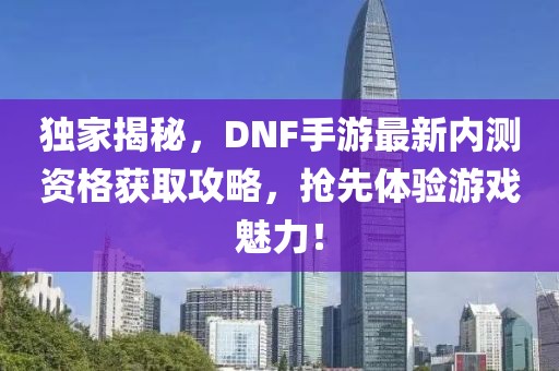 独家揭秘，DNF手游最新内测资格获取攻略，抢先体验游戏魅力！