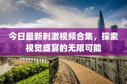 今日最新刺激视频合集，探索视觉盛宴的无限可能
