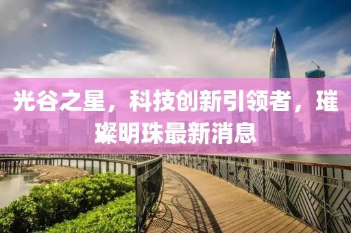 光谷之星，科技创新引领者，璀璨明珠最新消息