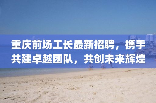 重庆前场工长最新招聘，携手共建卓越团队，共创未来辉煌