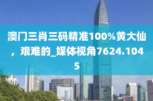 澳门三肖三码精准100%黄大仙，艰难的_媒体视角7624.1045