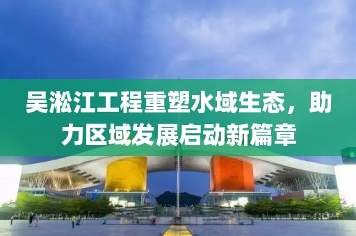 吴淞江工程重塑水域生态，助力区域发展启动新篇章