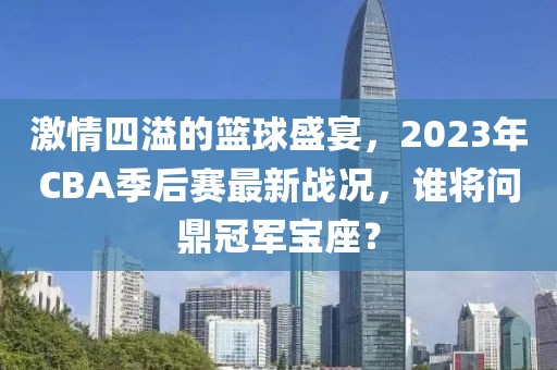 激情四溢的篮球盛宴，2023年CBA季后赛最新战况，谁将问鼎冠军宝座？