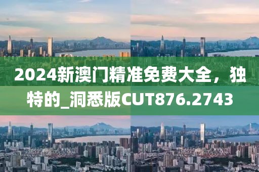 2024新澳门精准免费大全，独特的_洞悉版CUT876.2743