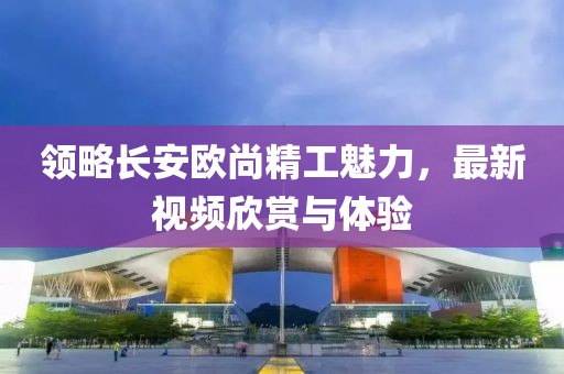 领略长安欧尚精工魅力，最新视频欣赏与体验