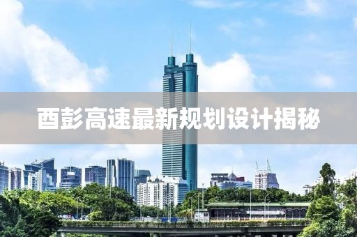 酉彭高速最新规划设计揭秘