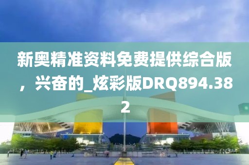 新奥精准资料免费提供综合版，兴奋的_炫彩版DRQ894.382
