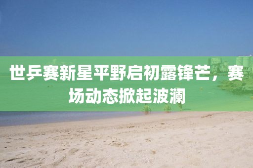 世乒赛新星平野启初露锋芒，赛场动态掀起波澜