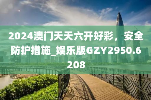 2024澳门天天六开好彩，安全防护措施_娱乐版GZY2950.6208