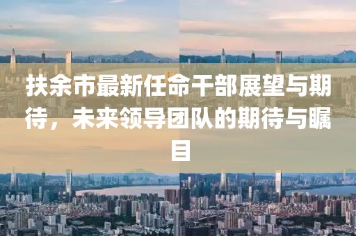 扶余市最新任命干部展望与期待，未来领导团队的期待与瞩目