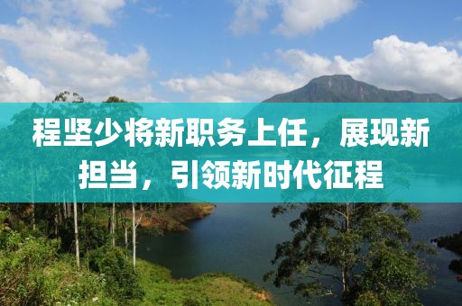 程坚少将新职务上任，展现新担当，引领新时代征程
