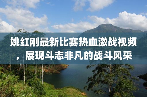 姚红刚最新比赛热血激战视频，展现斗志非凡的战斗风采