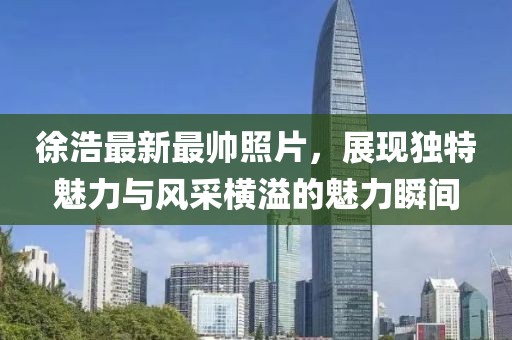 徐浩最新最帅照片，展现独特魅力与风采横溢的魅力瞬间