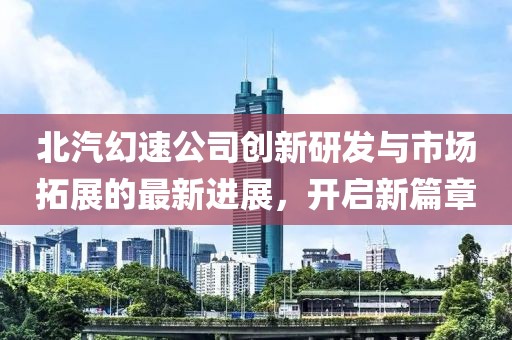 北汽幻速公司创新研发与市场拓展的最新进展，开启新篇章