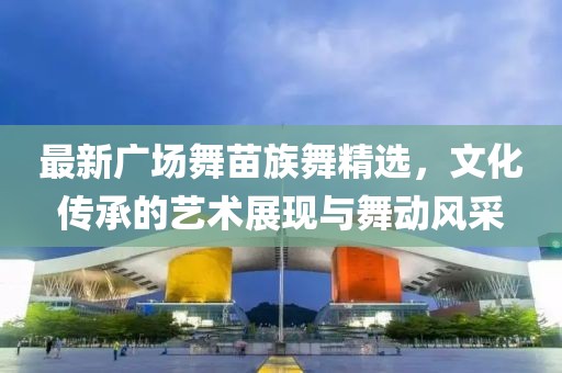 最新广场舞苗族舞精选，文化传承的艺术展现与舞动风采