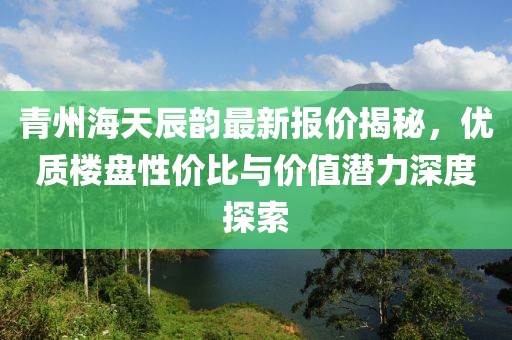 青州海天辰韵最新报价揭秘，优质楼盘性价比与价值潜力深度探索
