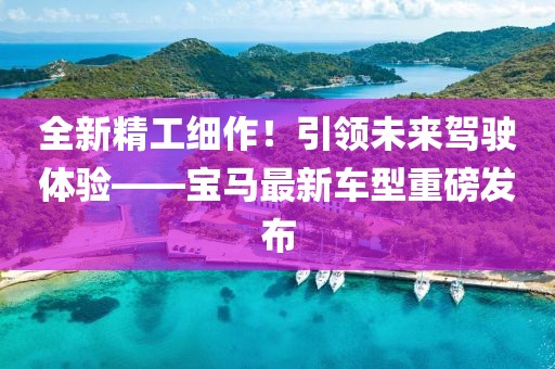 全新精工细作！引领未来驾驶体验——宝马最新车型重磅发布