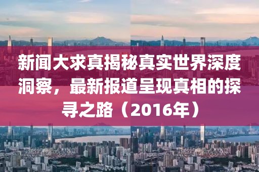 新闻大求真揭秘真实世界深度洞察，最新报道呈现真相的探寻之路（2016年）