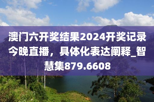 澳门六开奖结果2024开奖记录今晚直播，具体化表达阐释_智慧集879.6608