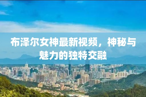 布泽尔女神最新视频，神秘与魅力的独特交融