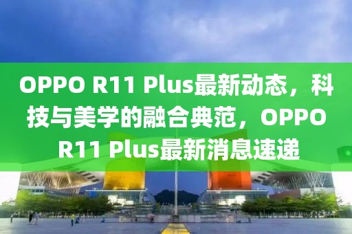 OPPO R11 Plus最新动态，科技与美学的融合典范，OPPO R11 Plus最新消息速递