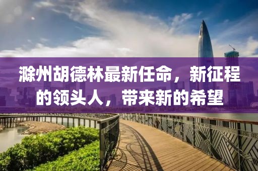 滁州胡德林最新任命，新征程的领头人，带来新的希望