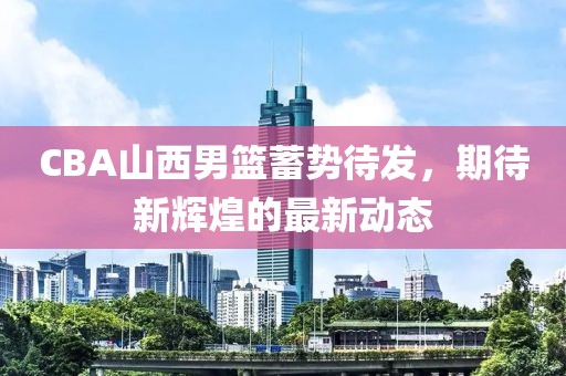 CBA山西男篮蓄势待发，期待新辉煌的最新动态