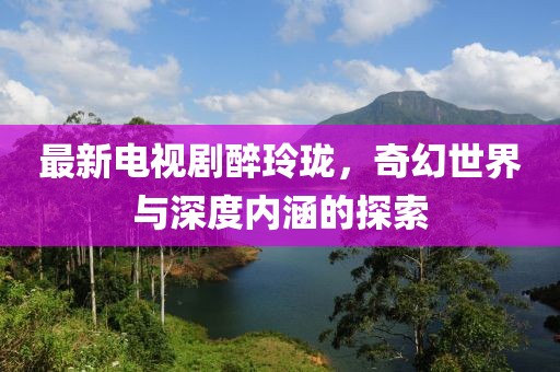 最新电视剧醉玲珑，奇幻世界与深度内涵的探索