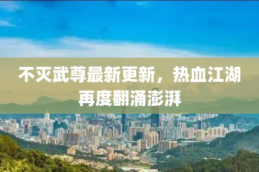 不灭武尊最新更新，热血江湖再度翻涌澎湃