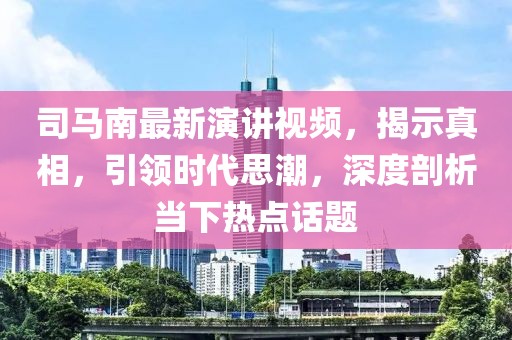 司马南最新演讲视频，揭示真相，引领时代思潮，深度剖析当下热点话题