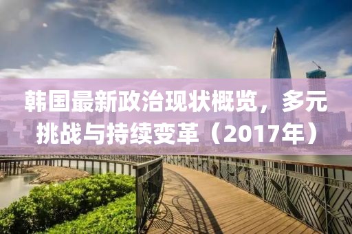 韩国最新政治现状概览，多元挑战与持续变革（2017年）