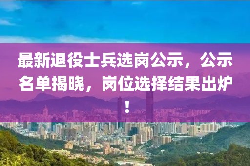最新退役士兵选岗公示，公示名单揭晓，岗位选择结果出炉！