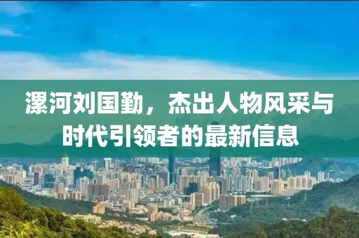 漯河刘国勤，杰出人物风采与时代引领者的最新信息
