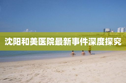 沈阳和美医院最新事件深度探究