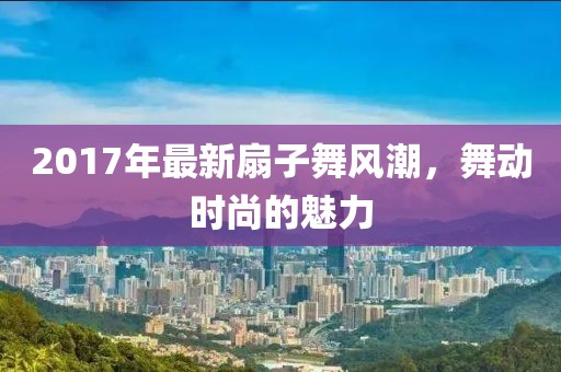 2017年最新扇子舞风潮，舞动时尚的魅力