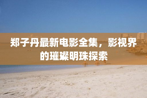 郑子丹最新电影全集，影视界的璀璨明珠探索