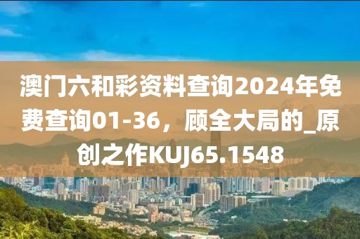 澳门六和彩资料查询2024年免费查询01-36，顾全大局的_原创之作KUJ65.1548