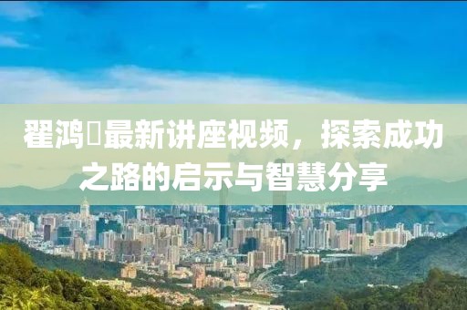 翟鸿燊最新讲座视频，探索成功之路的启示与智慧分享